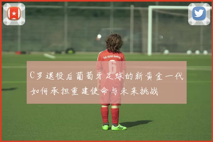 C罗退役后葡萄牙足球的新黄金一代如何承担重建使命与未来挑战