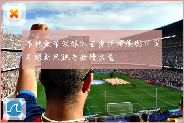 韦世豪带领球队奋勇拼搏展现中国足球新风貌与激情力量