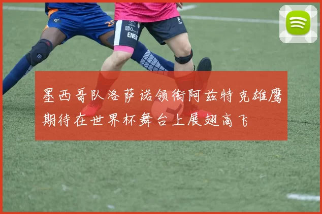 墨西哥队洛萨诺领衔阿兹特克雄鹰期待在世界杯舞台上展翅高飞