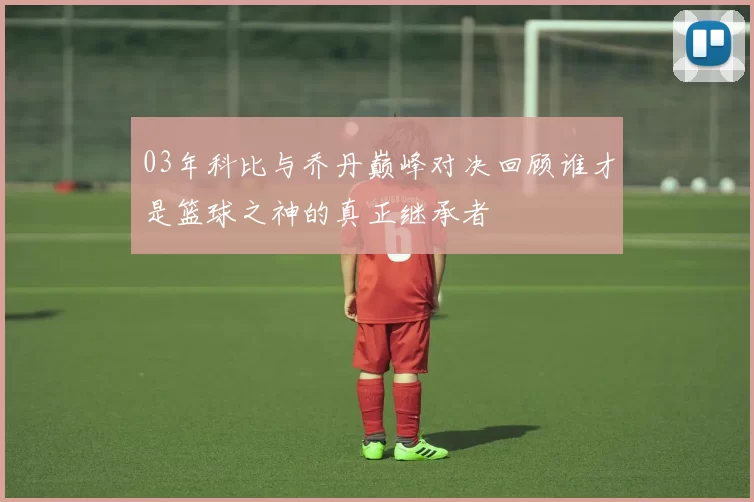 03年科比与乔丹巅峰对决回顾谁才是篮球之神的真正继承者