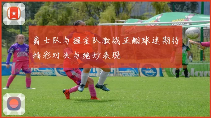 爵士队与掘金队激战正酣球迷期待精彩对决与绝妙表现