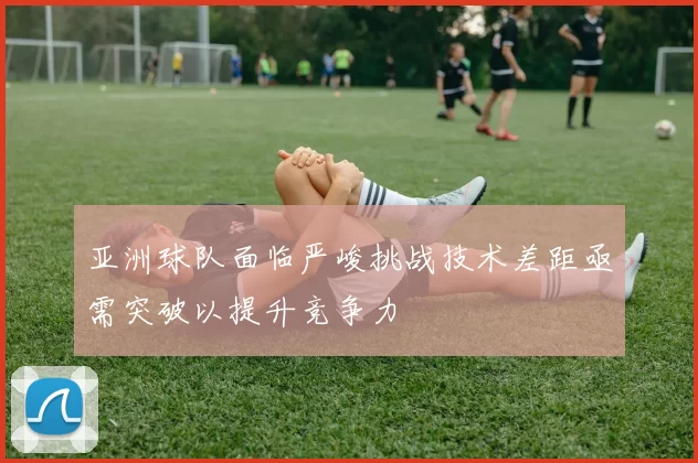 亚洲球队面临严峻挑战技术差距亟需突破以提升竞争力