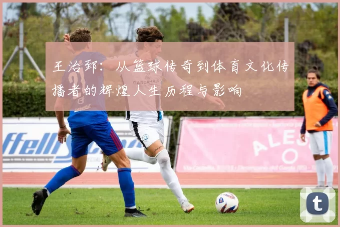 王治郅：从篮球传奇到体育文化传播者的辉煌人生历程与影响