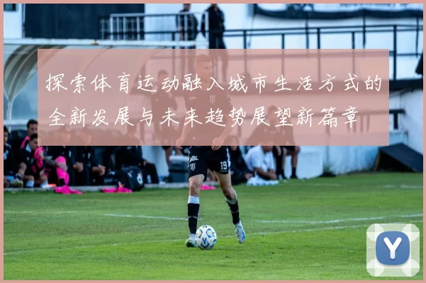 探索体育运动融入城市生活方式的全新发展与未来趋势展望新篇章