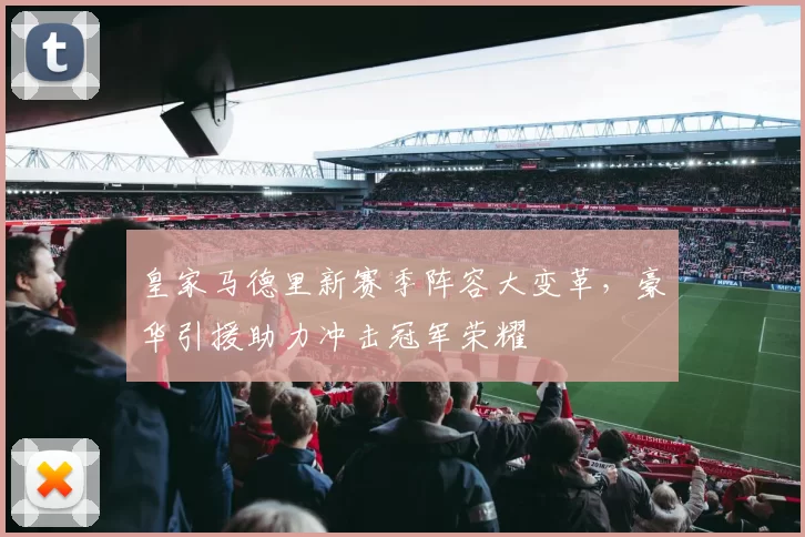 皇家马德里新赛季阵容大变革，豪华引援助力冲击冠军荣耀