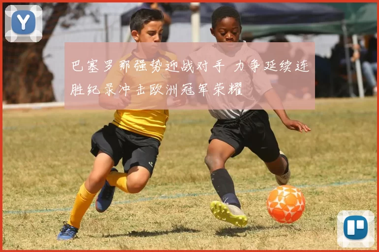 巴塞罗那强势迎战对手 力争延续连胜纪录冲击欧洲冠军荣耀