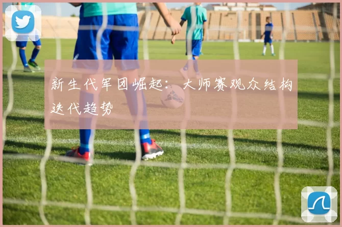 新生代军团崛起：大师赛观众结构迭代趋势