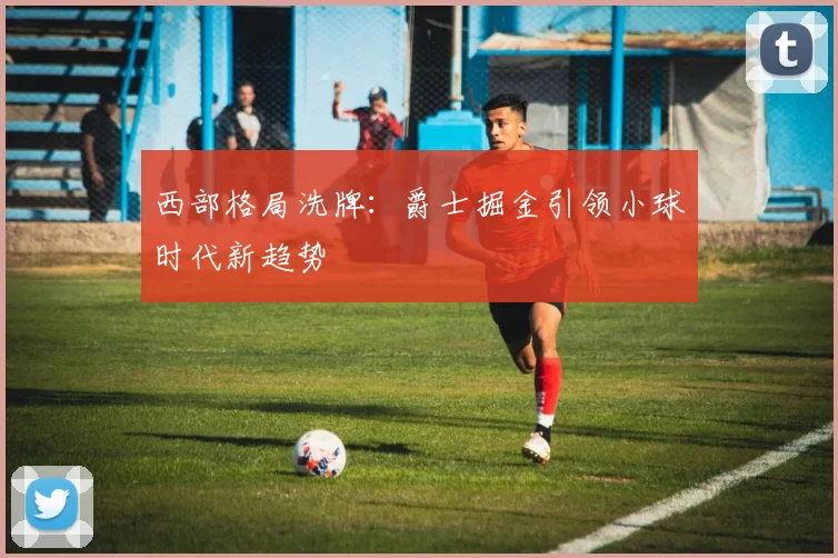 西部格局洗牌：爵士掘金引领小球时代新趋势