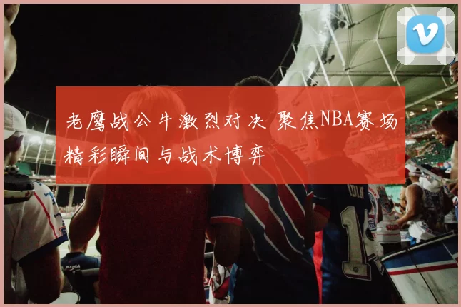 老鹰战公牛激烈对决 聚焦NBA赛场精彩瞬间与战术博弈