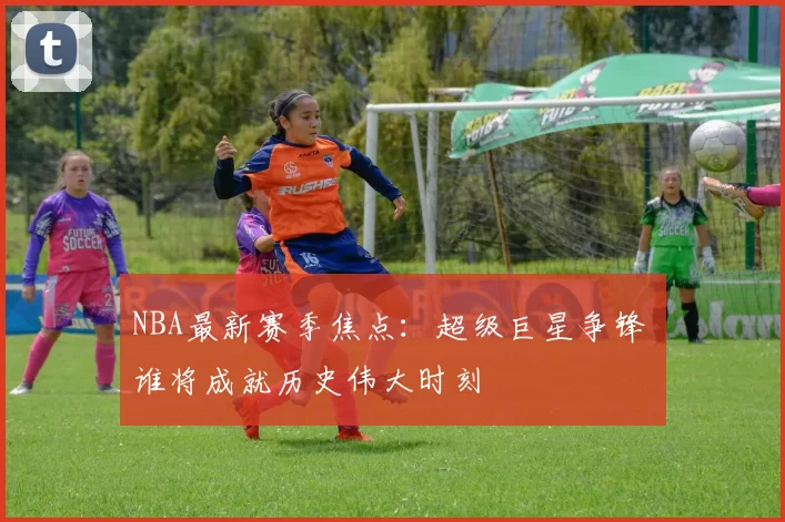NBA最新赛季焦点：超级巨星争锋 谁将成就历史伟大时刻