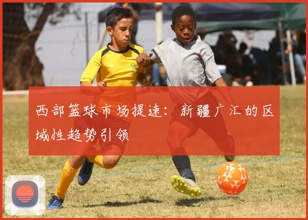 西部篮球市场提速：新疆广汇的区域性趋势引领