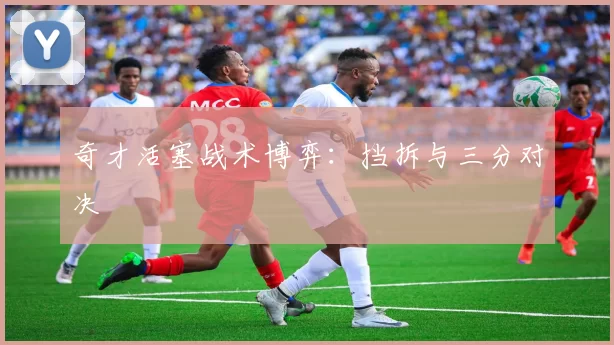 奇才活塞战术博弈：挡拆与三分对决