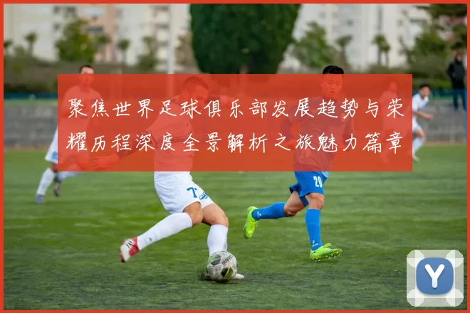 聚焦世界足球俱乐部发展趋势与荣耀历程深度全景解析之旅魅力篇章