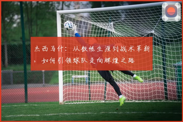 杰西马什：从教练生涯到战术革新，如何引领球队走向辉煌之路